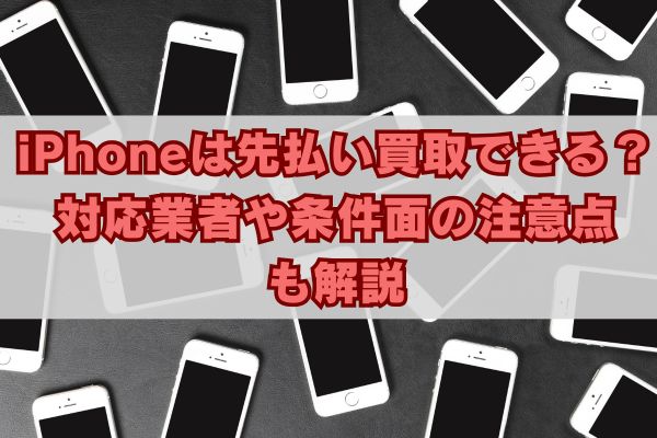 iPhoneは先払い買取できる？対応業者や条件面の注意点も解説